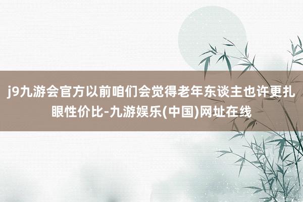 j9九游会官方以前咱们会觉得老年东谈主也许更扎眼性价比-九游娱乐(中国)网址在线