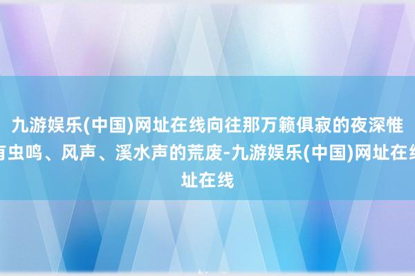 九游娱乐(中国)网址在线向往那万籁俱寂的夜深惟有虫鸣、风声、溪水声的荒废-九游娱乐(中国)网址在线