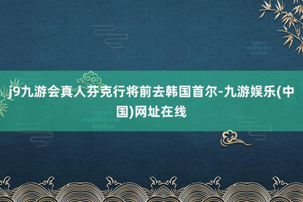 j9九游会真人芬克行将前去韩国首尔-九游娱乐(中国)网址在线