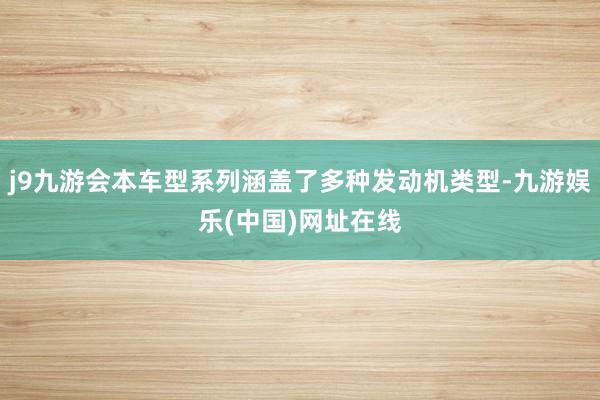 j9九游会本车型系列涵盖了多种发动机类型-九游娱乐(中国)网址在线