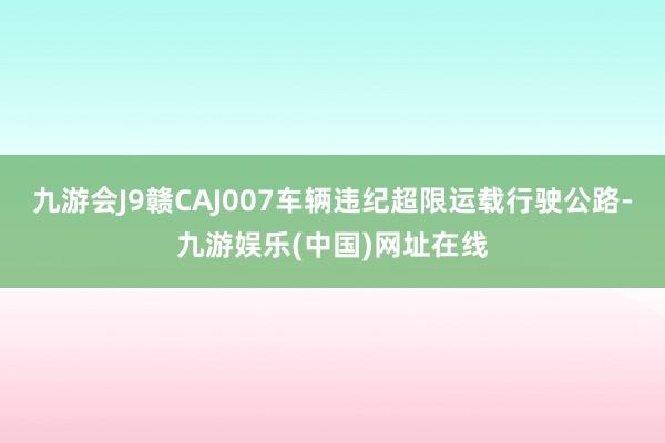 九游会J9赣CAJ007车辆违纪超限运载行驶公路-九游娱乐(中国)网址在线