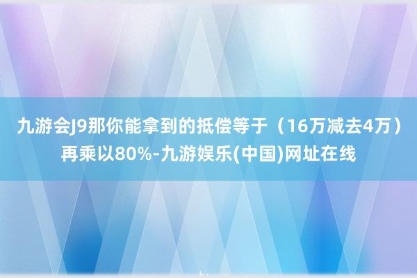 九游会J9那你能拿到的抵偿等于（16万减去4万）再乘以80%-九游娱乐(中国)网址在线