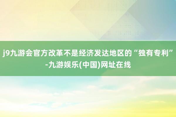 j9九游会官方改革不是经济发达地区的“独有专利”-九游娱乐(中国)网址在线