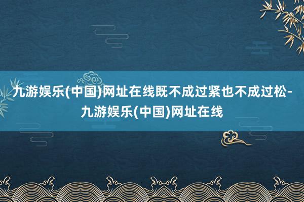 九游娱乐(中国)网址在线既不成过紧也不成过松-九游娱乐(中国)网址在线