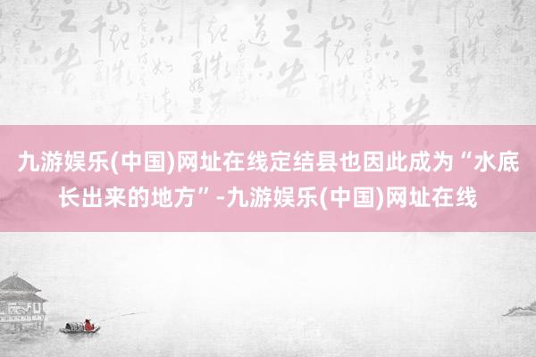 九游娱乐(中国)网址在线定结县也因此成为“水底长出来的地方”-九游娱乐(中国)网址在线