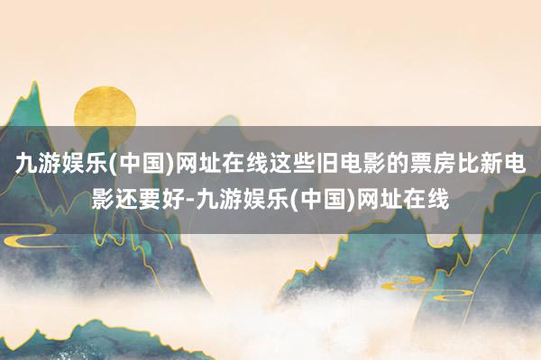 九游娱乐(中国)网址在线这些旧电影的票房比新电影还要好-九游娱乐(中国)网址在线