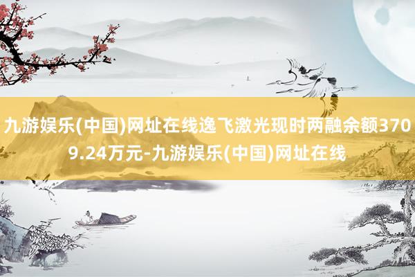 九游娱乐(中国)网址在线逸飞激光现时两融余额3709.24万元-九游娱乐(中国)网址在线