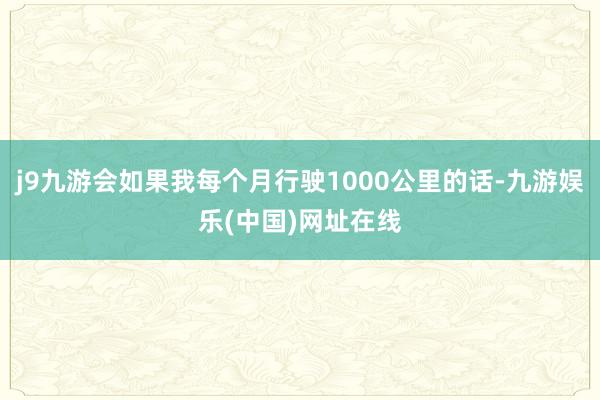 j9九游会如果我每个月行驶1000公里的话-九游娱乐(中国)网址在线