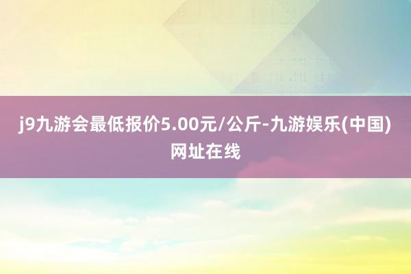 j9九游会最低报价5.00元/公斤-九游娱乐(中国)网址在线