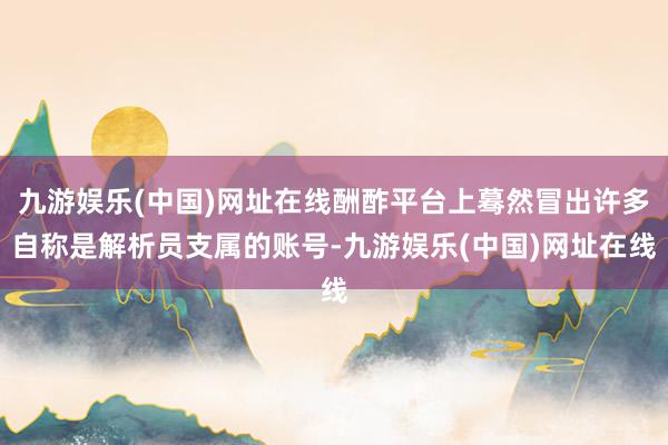 九游娱乐(中国)网址在线酬酢平台上蓦然冒出许多自称是解析员支属的账号-九游娱乐(中国)网址在线