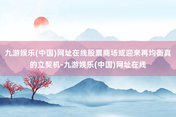 九游娱乐(中国)网址在线股票商场或迎来再均衡真的立契机-九游娱乐(中国)网址在线