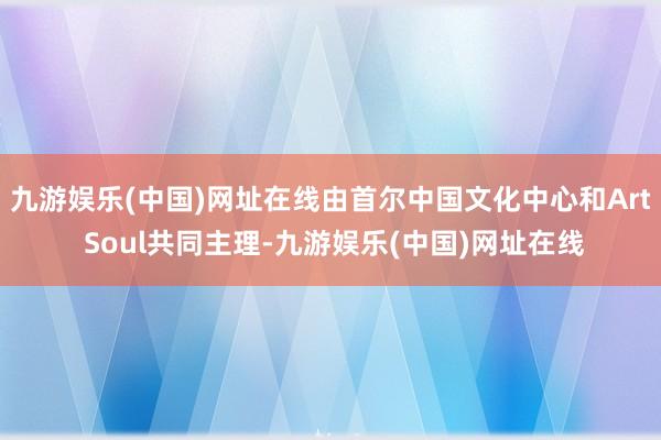 九游娱乐(中国)网址在线由首尔中国文化中心和Art Soul共同主理-九游娱乐(中国)网址在线