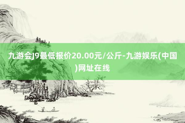 九游会J9最低报价20.00元/公斤-九游娱乐(中国)网址在线