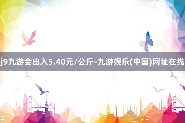 j9九游会出入5.40元/公斤-九游娱乐(中国)网址在线