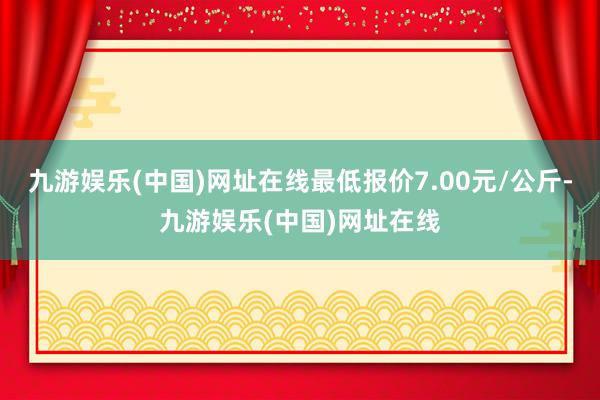 九游娱乐(中国)网址在线最低报价7.00元/公斤-九游娱乐(中国)网址在线