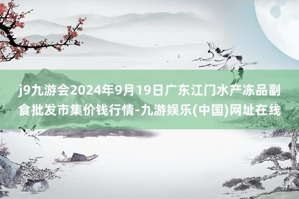 j9九游会2024年9月19日广东江门水产冻品副食批发市集价钱行情-九游娱乐(中国)网址在线