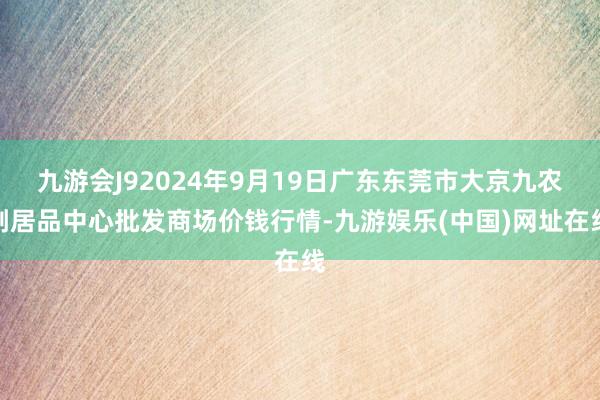 九游会J92024年9月19日广东东莞市大京九农副居品中心批发商场价钱行情-九游娱乐(中国)网址在线