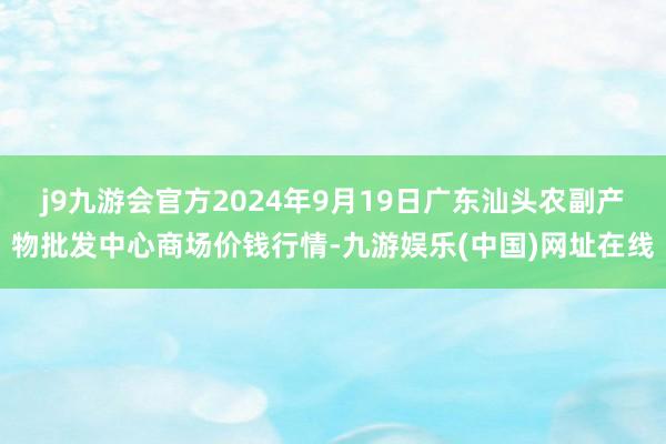 j9九游会官方2024年9月19日广东汕头农副产物批发中心商场价钱行情-九游娱乐(中国)网址在线