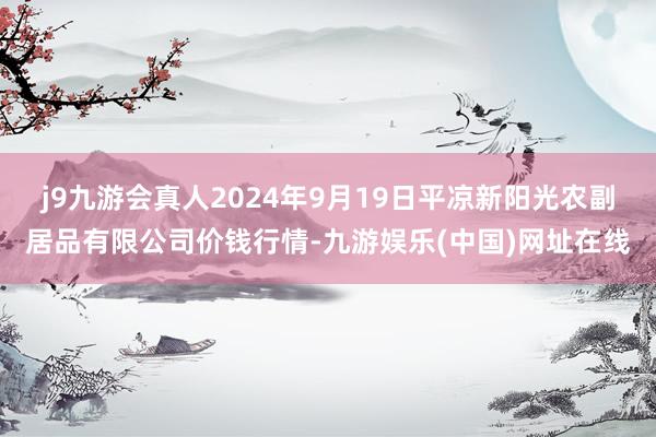 j9九游会真人2024年9月19日平凉新阳光农副居品有限公司价钱行情-九游娱乐(中国)网址在线