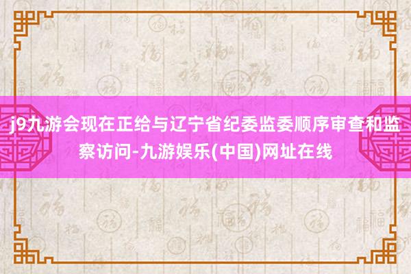 j9九游会现在正给与辽宁省纪委监委顺序审查和监察访问-九游娱乐(中国)网址在线