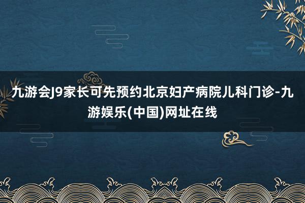 九游会J9家长可先预约北京妇产病院儿科门诊-九游娱乐(中国)网址在线