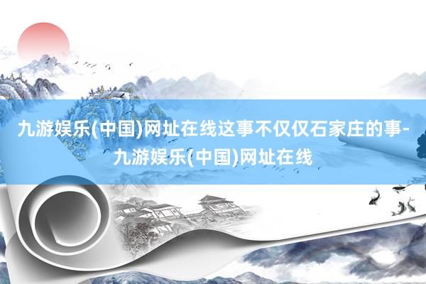 九游娱乐(中国)网址在线这事不仅仅石家庄的事-九游娱乐(中国)网址在线