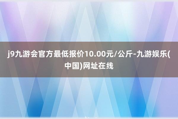 j9九游会官方最低报价10.00元/公斤-九游娱乐(中国)网址在线