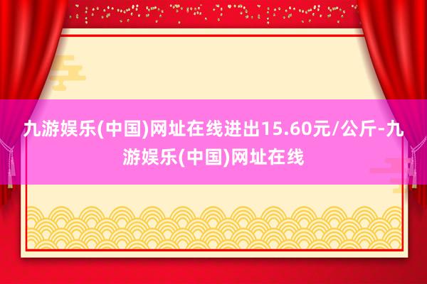 九游娱乐(中国)网址在线进出15.60元/公斤-九游娱乐(中国)网址在线