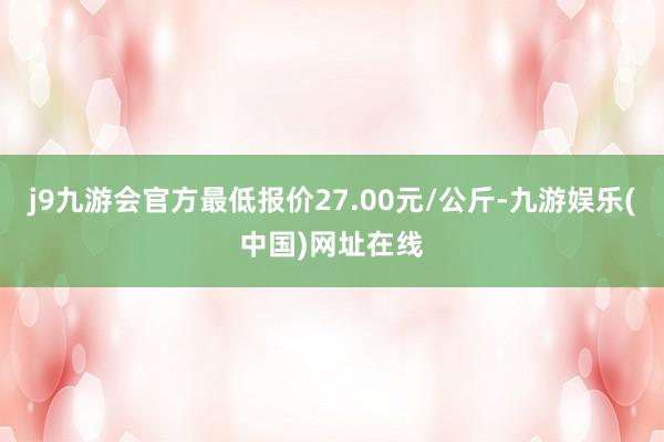 j9九游会官方最低报价27.00元/公斤-九游娱乐(中国)网址在线