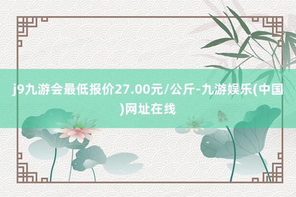 j9九游会最低报价27.00元/公斤-九游娱乐(中国)网址在线