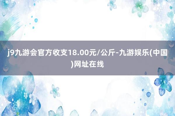 j9九游会官方收支18.00元/公斤-九游娱乐(中国)网址在线