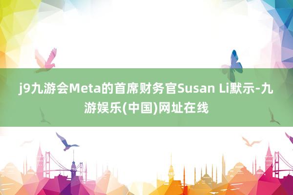 j9九游会Meta的首席财务官Susan Li默示-九游娱乐(中国)网址在线