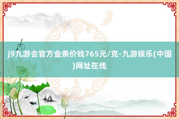 j9九游会官方金条价钱765元/克-九游娱乐(中国)网址在线