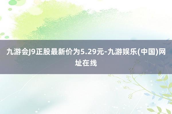 九游会J9正股最新价为5.29元-九游娱乐(中国)网址在线