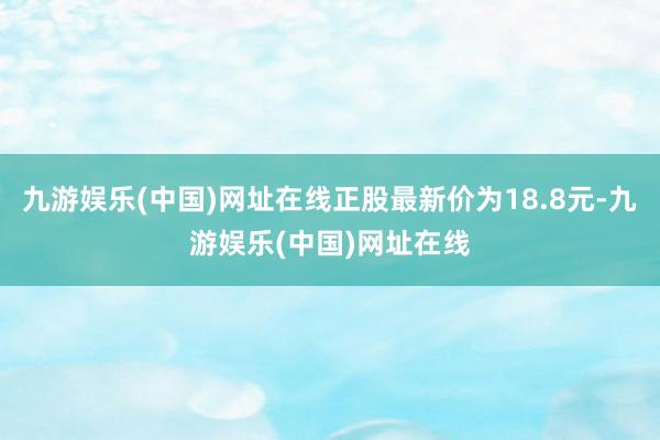 九游娱乐(中国)网址在线正股最新价为18.8元-九游娱乐(中国)网址在线