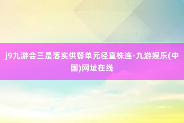 j9九游会三是落实供餐单元径直株连-九游娱乐(中国)网址在线