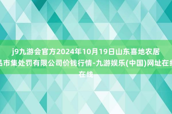 j9九游会官方2024年10月19日山东喜地农居品市集处罚有限公司价钱行情-九游娱乐(中国)网址在线