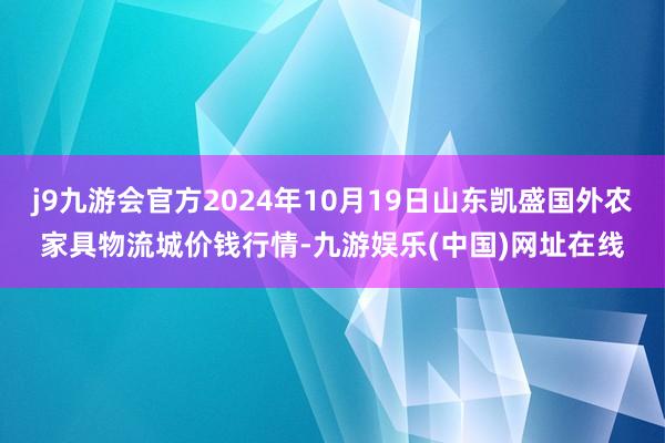 j9九游会官方2024年10月19日山东凯盛国外农家具物流城价钱行情-九游娱乐(中国)网址在线