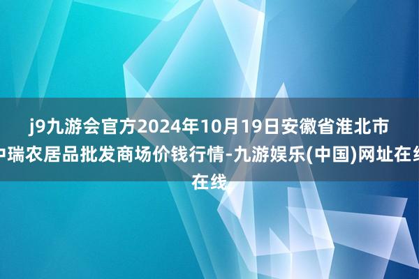 j9九游会官方2024年10月19日安徽省淮北市中瑞农居品批发商场价钱行情-九游娱乐(中国)网址在线