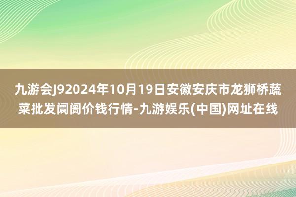 九游会J92024年10月19日安徽安庆市龙狮桥蔬菜批发阛阓价钱行情-九游娱乐(中国)网址在线