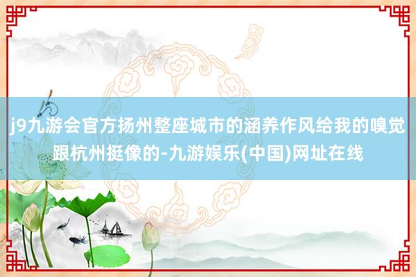 j9九游会官方扬州整座城市的涵养作风给我的嗅觉跟杭州挺像的-九游娱乐(中国)网址在线