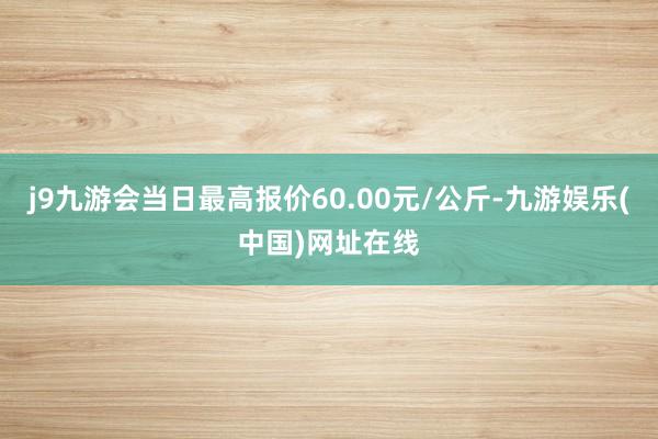 j9九游会当日最高报价60.00元/公斤-九游娱乐(中国)网址在线