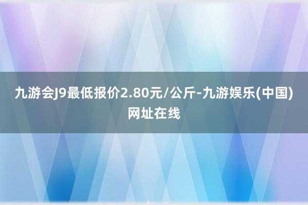 九游会J9最低报价2.80元/公斤-九游娱乐(中国)网址在线