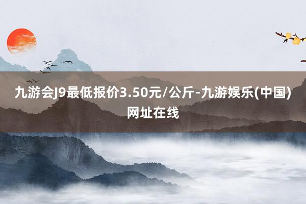 九游会J9最低报价3.50元/公斤-九游娱乐(中国)网址在线