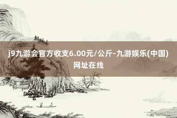 j9九游会官方收支6.00元/公斤-九游娱乐(中国)网址在线