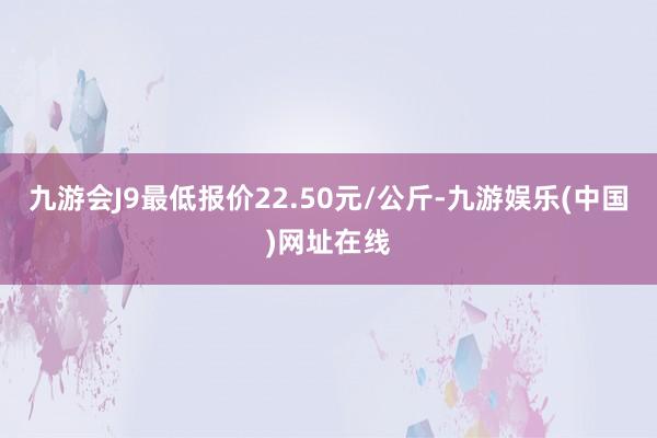 九游会J9最低报价22.50元/公斤-九游娱乐(中国)网址在线