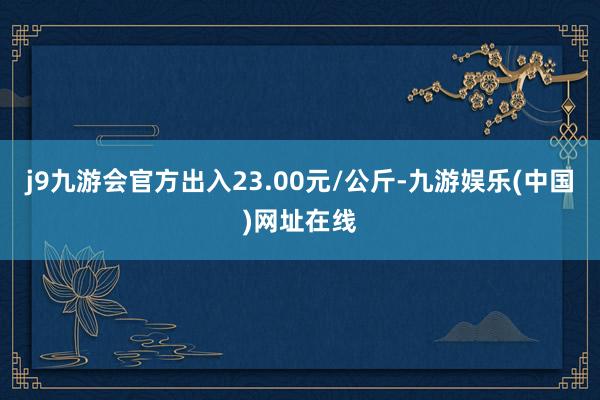 j9九游会官方出入23.00元/公斤-九游娱乐(中国)网址在线