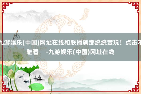 九游娱乐(中国)网址在线和联播刹那统统赏玩！点击不雅看    -九游娱乐(中国)网址在线