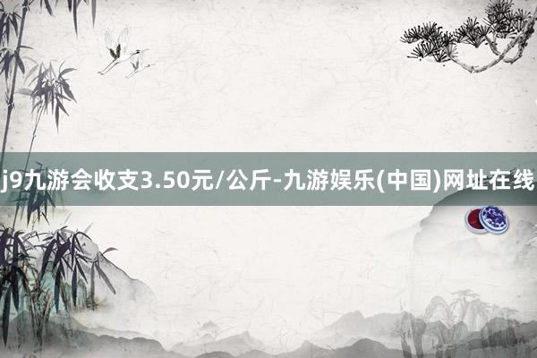 j9九游会收支3.50元/公斤-九游娱乐(中国)网址在线