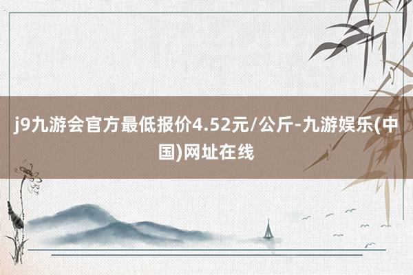 j9九游会官方最低报价4.52元/公斤-九游娱乐(中国)网址在线